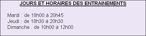 JOURS ET HORAIRES DES ENTRAINEMENTS
 
     Mardi : de 18h00 à 20h45
     Jeudi : de 18h30 à 20h30
     Dimanche : de 10h00 à 12h00







