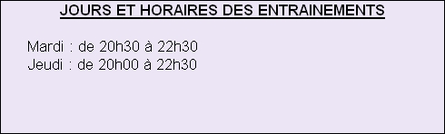 JOURS ET HORAIRES DES ENTRAINEMENTS
 
      Mardi : de 20h30 à 22h30
      Jeudi : de 20h00 à 22h30





