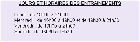 JOURS ET HORAIRES DES ENTRAINEMENTS
									
         	Lundi : de 19h00 à 21h00
										Mercredi : de 16h00 à 19h00 et de 19h30 à 21h30
										Vendredi : de 19h00 à 21h00
										Samedi : de 13h30 à 16h30







