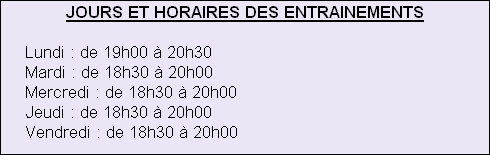 JOURS ET HORAIRES DES ENTRAINEMENTS
 
     Lundi : de 19h00 à 20h30
     Mardi : de 18h30 à 20h00
     Mercredi : de 18h30 à 20h00
     Jeudi : de 18h30 à 20h00
     Vendredi : de 18h30 à 20h00






