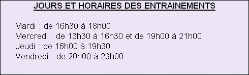 JOURS ET HORAIRES DES ENTRAINEMENTS
 
      Mardi : de 16h30 à 18h00
      Mercredi : de 13h30 à 16h30 et de 19h00 à 21h00
      Jeudi : de 16h00 à 19h30
      Vendredi : de 20h00 à 23h00
      





