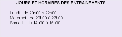 JOURS ET HORAIRES DES ENTRAINEMENTS
 
   					Lundi : de 20h00 à 22h00
   					Mercredi : de 20h00 à 22h00
  					 Samedi : de 14h00 à 16h00







